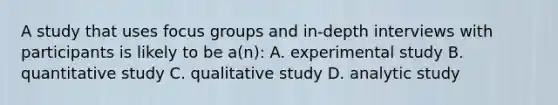 A study that uses focus groups and in-depth interviews with participants is likely to be a(n): A. experimental study B. quantitative study C. qualitative study D. analytic study