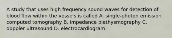 A study that uses high frequency sound waves for detection of blood flow within the vessels is called A. single-photon emission computed tomography B. impedance plethysmography C. doppler ultrasound D. electrocardiogram