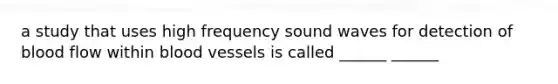 a study that uses high frequency sound waves for detection of blood flow within blood vessels is called ______ ______