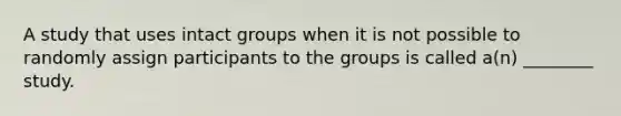 A study that uses intact groups when it is not possible to randomly assign participants to the groups is called a(n) ________ study.