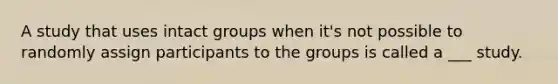 A study that uses intact groups when it's not possible to randomly assign participants to the groups is called a ___ study.