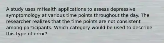 A study uses mHealth applications to assess depressive symptomology at various time points throughout the day. The researcher realizes that the time points are not consistent among participants. Which category would be used to describe this type of error?