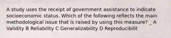 A study uses the receipt of government assistance to indicate socioeconomic status. Which of the following reflects the main methodological issue that is raised by using this measure? _ A Validity B Reliability C Generalizability D Reproducibilit