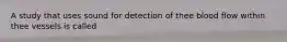 A study that uses sound for detection of thee blood flow within thee vessels is called