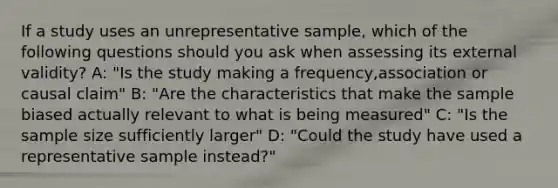 If a study uses an unrepresentative sample, which of the following questions should you ask when assessing its external validity? A: "Is the study making a frequency,association or causal claim" B: "Are the characteristics that make the sample biased actually relevant to what is being measured" C: "Is the sample size sufficiently larger" D: "Could the study have used a representative sample instead?"