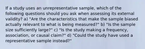 If a study uses an unrepresentative sample, which of the following questions should you ask when assessing its external validity? a) "Are the characteristics that make the sample biased actually relevant to what is being measured?" b) "Is the sample size sufficiently large?" c) "Is the study making a frequency, association, or causal claim?" d) "Could the study have used a representative sample instead?"