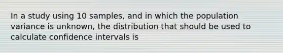 In a study using 10 samples, and in which the population variance is unknown, the distribution that should be used to calculate confidence intervals is