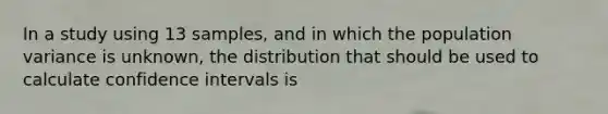 In a study using 13 samples, and in which the population variance is unknown, the distribution that should be used to calculate confidence intervals is