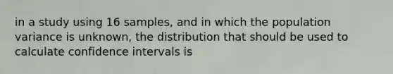 in a study using 16 samples, and in which the population variance is unknown, the distribution that should be used to calculate confidence intervals is