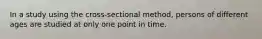 In a study using the cross-sectional method, persons of different ages are studied at only one point in time.