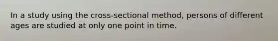 In a study using the cross-sectional method, persons of different ages are studied at only one point in time.