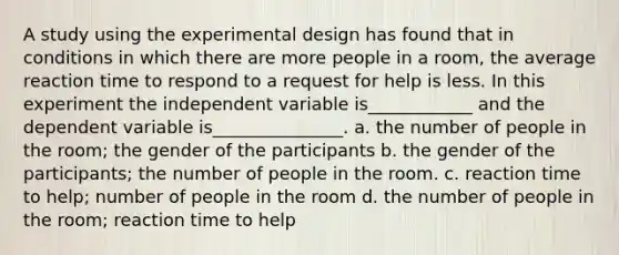 A study using the experimental design has found that in conditions in which there are more people in a room, the average reaction time to respond to a request for help is less. In this experiment the independent variable is____________ and the dependent variable is_______________. a. the number of people in the room; the gender of the participants b. the gender of the participants; the number of people in the room. c. reaction time to help; number of people in the room d. the number of people in the room; reaction time to help