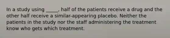 In a study using _____, half of the patients receive a drug and the other half receive a similar-appearing placebo. Neither the patients in the study nor the staff administering the treatment know who gets which treatment.