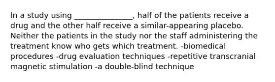 In a study using _______________, half of the patients receive a drug and the other half receive a similar-appearing placebo. Neither the patients in the study nor the staff administering the treatment know who gets which treatment. -biomedical procedures -drug evaluation techniques -repetitive transcranial magnetic stimulation -a double-blind technique