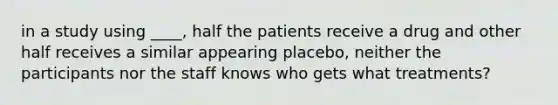 in a study using ____, half the patients receive a drug and other half receives a similar appearing placebo, neither the participants nor the staff knows who gets what treatments?