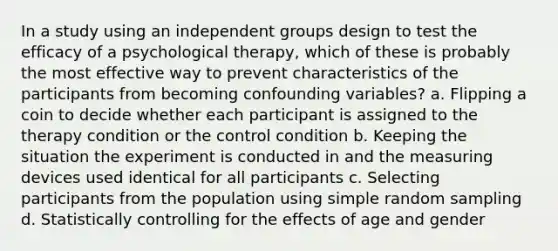 In a study using an independent groups design to test the efficacy of a psychological therapy, which of these is probably the most effective way to prevent characteristics of the participants from becoming confounding variables? a. Flipping a coin to decide whether each participant is assigned to the therapy condition or the control condition b. Keeping the situation the experiment is conducted in and the measuring devices used identical for all participants c. Selecting participants from the population using simple random sampling d. Statistically controlling for the effects of age and gender