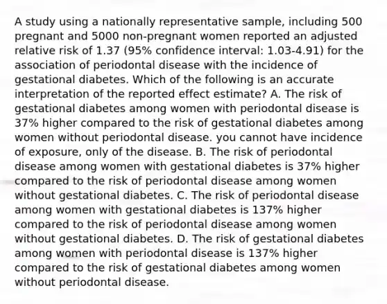 A study using a nationally representative sample, including 500 pregnant and 5000 non-pregnant women reported an adjusted relative risk of 1.37 (95% confidence interval: 1.03-4.91) for the association of periodontal disease with the incidence of gestational diabetes. Which of the following is an accurate interpretation of the reported effect estimate? A. The risk of gestational diabetes among women with periodontal disease is 37% higher compared to the risk of gestational diabetes among women without periodontal disease. you cannot have incidence of exposure, only of the disease. B. The risk of periodontal disease among women with gestational diabetes is 37% higher compared to the risk of periodontal disease among women without gestational diabetes. C. The risk of periodontal disease among women with gestational diabetes is 137% higher compared to the risk of periodontal disease among women without gestational diabetes. D. The risk of gestational diabetes among women with periodontal disease is 137% higher compared to the risk of gestational diabetes among women without periodontal disease.