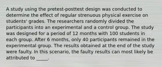 A study using the pretest-posttest design was conducted to determine the effect of regular strenuous physical exercise on students' grades. The researchers randomly divided the participants into an experimental and a control group. The study was designed for a period of 12 months with 100 students in each group. After 6 months, only 40 participants remained in the experimental group. The results obtained at the end of the study were faulty. In this scenario, the faulty results can most likely be attributed to _____.