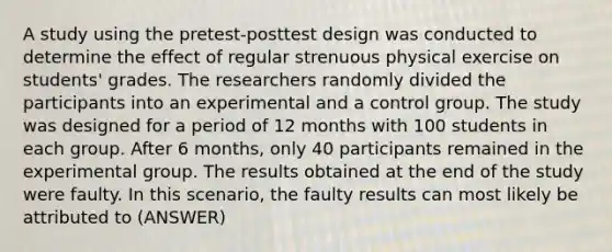 A study using the pretest-posttest design was conducted to determine the effect of regular strenuous physical exercise on students' grades. The researchers randomly divided the participants into an experimental and a control group. The study was designed for a period of 12 months with 100 students in each group. After 6 months, only 40 participants remained in the experimental group. The results obtained at the end of the study were faulty. In this scenario, the faulty results can most likely be attributed to (ANSWER)