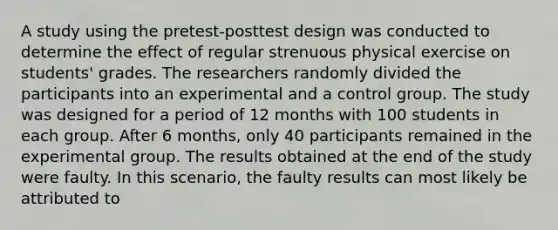 A study using the pretest-posttest design was conducted to determine the effect of regular strenuous physical exercise on students' grades. The researchers randomly divided the participants into an experimental and a control group. The study was designed for a period of 12 months with 100 students in each group. After 6 months, only 40 participants remained in the experimental group. The results obtained at the end of the study were faulty. In this scenario, the faulty results can most likely be attributed to