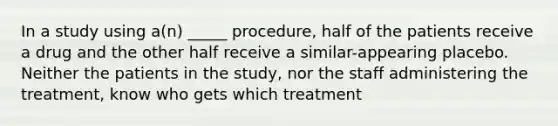 In a study using a(n) _____ procedure, half of the patients receive a drug and the other half receive a similar-appearing placebo. Neither the patients in the study, nor the staff administering the treatment, know who gets which treatment