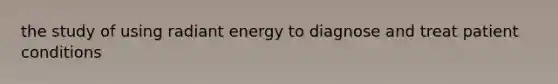 the study of using radiant energy to diagnose and treat patient conditions