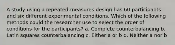 A study using a repeated-measures design has 60 participants and six different experimental conditions. Which of the following methods could the researcher use to select the order of conditions for the participants? a. Complete counterbalancing b. Latin squares counterbalancing c. Either a or b d. Neither a nor b