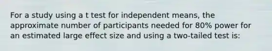 For a study using a t test for independent means, the approximate number of participants needed for 80% power for an estimated large effect size and using a two-tailed test is: