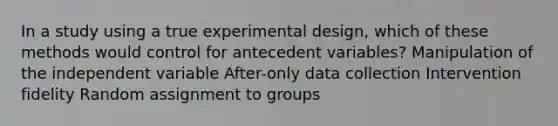 In a study using a true experimental design, which of these methods would control for antecedent variables? Manipulation of the independent variable After-only data collection Intervention fidelity Random assignment to groups