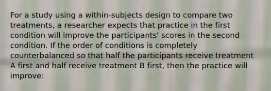 For a study using a within-subjects design to compare two treatments, a researcher expects that practice in the first condition will improve the participants' scores in the second condition. If the order of conditions is completely counterbalanced so that half the participants receive treatment A first and half receive treatment B first, then the practice will improve: