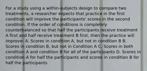 For a study using a within-subjects design to compare two treatments, a researcher expects that practice in the first condition will improve the participants' scores in the second condition. If the order of conditions is completely counterbalanced so that half the participants receive treatment A first and half receive treatment B first, then the practice will improve: A. Scores in condition A, but not in condition B B. Scores in condition B, but not in Condition A C. Scores in both condition A and condition B for all of the participants D. Scores in condition A for half the participants and scores in condition B for half the participants