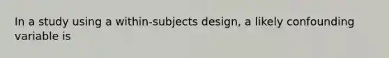 In a study using a within-subjects design, a likely confounding variable is