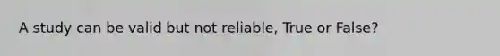 A study can be valid but not reliable, True or False?