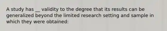 A study has __ validity to the degree that its results can be generalized beyond the limited research setting and sample in which they were obtained: