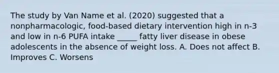 The study by Van Name et al. (2020) suggested that a nonpharmacologic, food-based dietary intervention high in n-3 and low in n-6 PUFA intake _____ fatty liver disease in obese adolescents in the absence of weight loss. A. Does not affect B. Improves C. Worsens