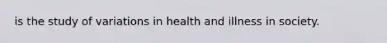 is the study of variations in health and illness in society.