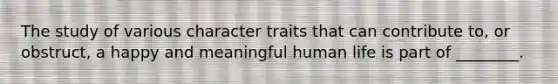 The study of various character traits that can contribute to, or obstruct, a happy and meaningful human life is part of ________.