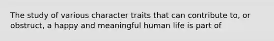 The study of various character traits that can contribute to, or obstruct, a happy and meaningful human life is part of