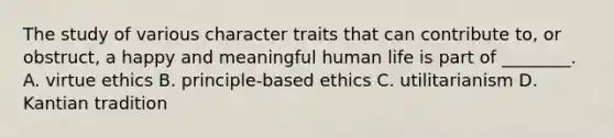 The study of various character traits that can contribute to, or obstruct, a happy and meaningful human life is part of ________. A. virtue ethics B. principle-based ethics C. utilitarianism D. Kantian tradition