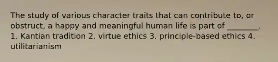 The study of various character traits that can contribute to, or obstruct, a happy and meaningful human life is part of ________. 1. Kantian tradition 2. virtue ethics 3. principle-based ethics 4. utilitarianism