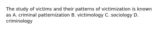 The study of victims and their patterns of victimization is known as A. criminal patternization B. victimology C. sociology D. criminology