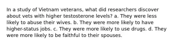 In a study of Vietnam veterans, what did researchers discover about vets with higher testosterone levels? a. They were less likely to abuse their wives. b. They were more likely to have higher-status jobs. c. They were more likely to use drugs. d. They were more likely to be faithful to their spouses.