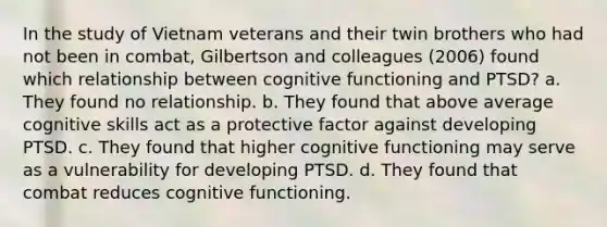 In the study of Vietnam veterans and their twin brothers who had not been in combat, Gilbertson and colleagues (2006) found which relationship between cognitive functioning and PTSD? a. They found no relationship. b. They found that above average cognitive skills act as a protective factor against developing PTSD. c. They found that higher cognitive functioning may serve as a vulnerability for developing PTSD. d. They found that combat reduces cognitive functioning.