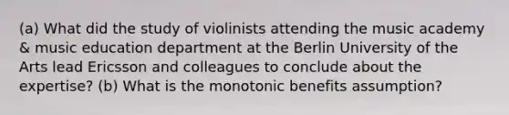 (a) What did the study of violinists attending the music academy & music education department at the Berlin University of the Arts lead Ericsson and colleagues to conclude about the expertise? (b) What is the monotonic benefits assumption?