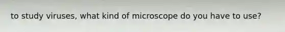 to study viruses, what kind of microscope do you have to use?