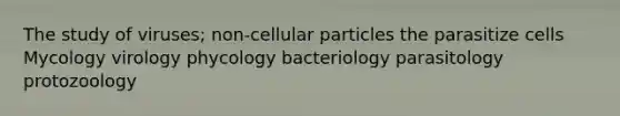 The study of viruses; non-cellular particles the parasitize cells Mycology virology phycology bacteriology parasitology protozoology