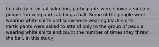 In a study of visual selection, participants were shown a video of people throwing and catching a ball. Some of the people were wearing white shirts and some were wearing black shirts. Participants were asked to attend only to the group of people wearing white shirts and count the number of times they threw the ball. In this study