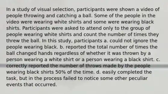 In a study of visual selection, participants were shown a video of people throwing and catching a ball. Some of the people in the video were wearing white shirts and some were wearing black shirts. Participants were asked to attend only to the group of people wearing white shirts and count the number of times they threw the ball. In this study, participants a. could not ignore the people wearing black. b. reported the total number of times the ball changed hands regardless of whether it was thrown by a person wearing a white shirt or a person wearing a black shirt. c. correctly reported the number of throws made by the people wearing black shirts 50% of the time. d. easily completed the task, but in the process failed to notice some other peculiar events that occurred.