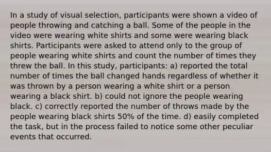 In a study of visual selection, participants were shown a video of people throwing and catching a ball. Some of the people in the video were wearing white shirts and some were wearing black shirts. Participants were asked to attend only to the group of people wearing white shirts and count the number of times they threw the ball. In this study, participants: a) reported the total number of times the ball changed hands regardless of whether it was thrown by a person wearing a white shirt or a person wearing a black shirt. b) could not ignore the people wearing black. c) correctly reported the number of throws made by the people wearing black shirts 50% of the time. d) easily completed the task, but in the process failed to notice some other peculiar events that occurred.