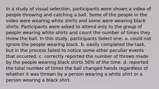 In a study of visual selection, participants were shown a video of people throwing and catching a ball. Some of the people in the video were wearing white shirts and some were wearing black shirts. Participants were asked to attend only to the group of people wearing white shirts and count the number of times they threw the ball. In this study, participants Select one: a. could not ignore the people wearing black. b. easily completed the task, but in the process failed to notice some other peculiar events that occurred. c. correctly reported the number of throws made by the people wearing black shirts 50% of the time. d. reported the total number of times the ball changed hands regardless of whether it was thrown by a person wearing a white shirt or a person wearing a black shirt.